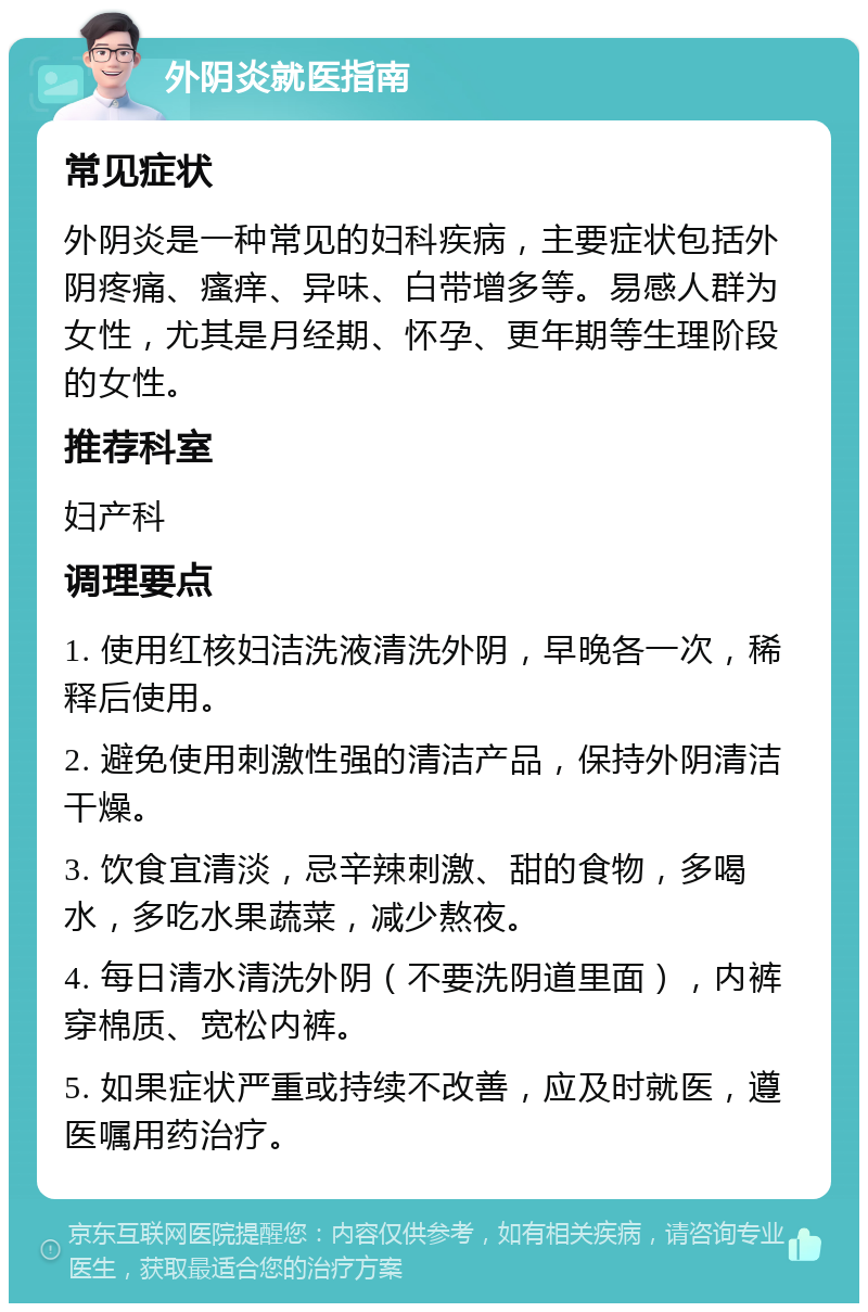 外阴炎就医指南 常见症状 外阴炎是一种常见的妇科疾病，主要症状包括外阴疼痛、瘙痒、异味、白带增多等。易感人群为女性，尤其是月经期、怀孕、更年期等生理阶段的女性。 推荐科室 妇产科 调理要点 1. 使用红核妇洁洗液清洗外阴，早晚各一次，稀释后使用。 2. 避免使用刺激性强的清洁产品，保持外阴清洁干燥。 3. 饮食宜清淡，忌辛辣刺激、甜的食物，多喝水，多吃水果蔬菜，减少熬夜。 4. 每日清水清洗外阴（不要洗阴道里面），内裤穿棉质、宽松内裤。 5. 如果症状严重或持续不改善，应及时就医，遵医嘱用药治疗。