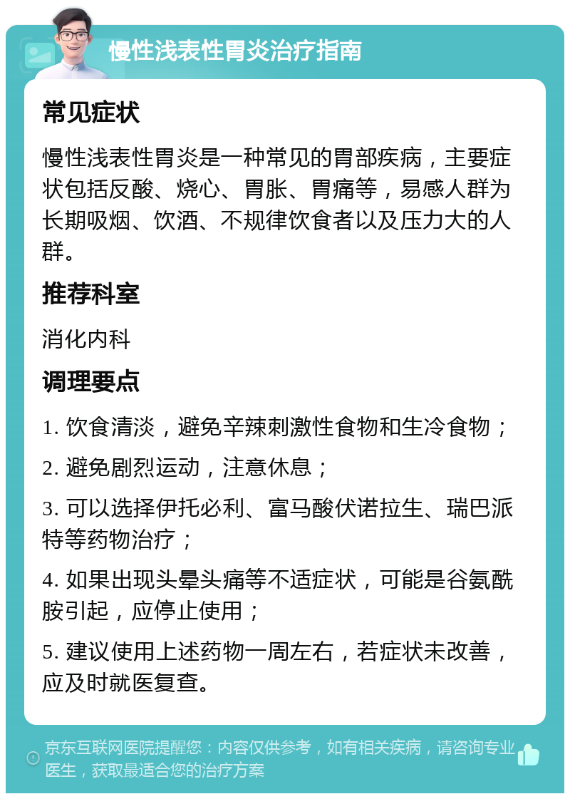 慢性浅表性胃炎治疗指南 常见症状 慢性浅表性胃炎是一种常见的胃部疾病，主要症状包括反酸、烧心、胃胀、胃痛等，易感人群为长期吸烟、饮酒、不规律饮食者以及压力大的人群。 推荐科室 消化内科 调理要点 1. 饮食清淡，避免辛辣刺激性食物和生冷食物； 2. 避免剧烈运动，注意休息； 3. 可以选择伊托必利、富马酸伏诺拉生、瑞巴派特等药物治疗； 4. 如果出现头晕头痛等不适症状，可能是谷氨酰胺引起，应停止使用； 5. 建议使用上述药物一周左右，若症状未改善，应及时就医复查。