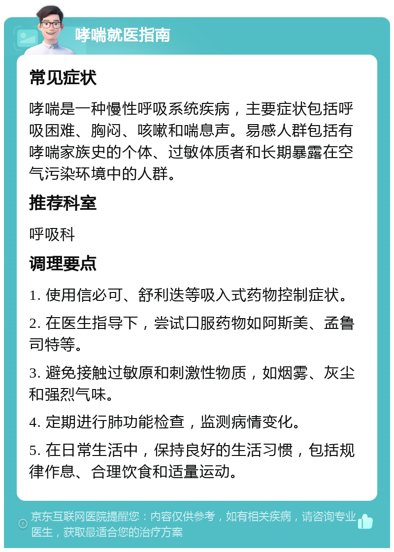 哮喘就医指南 常见症状 哮喘是一种慢性呼吸系统疾病，主要症状包括呼吸困难、胸闷、咳嗽和喘息声。易感人群包括有哮喘家族史的个体、过敏体质者和长期暴露在空气污染环境中的人群。 推荐科室 呼吸科 调理要点 1. 使用信必可、舒利迭等吸入式药物控制症状。 2. 在医生指导下，尝试口服药物如阿斯美、孟鲁司特等。 3. 避免接触过敏原和刺激性物质，如烟雾、灰尘和强烈气味。 4. 定期进行肺功能检查，监测病情变化。 5. 在日常生活中，保持良好的生活习惯，包括规律作息、合理饮食和适量运动。