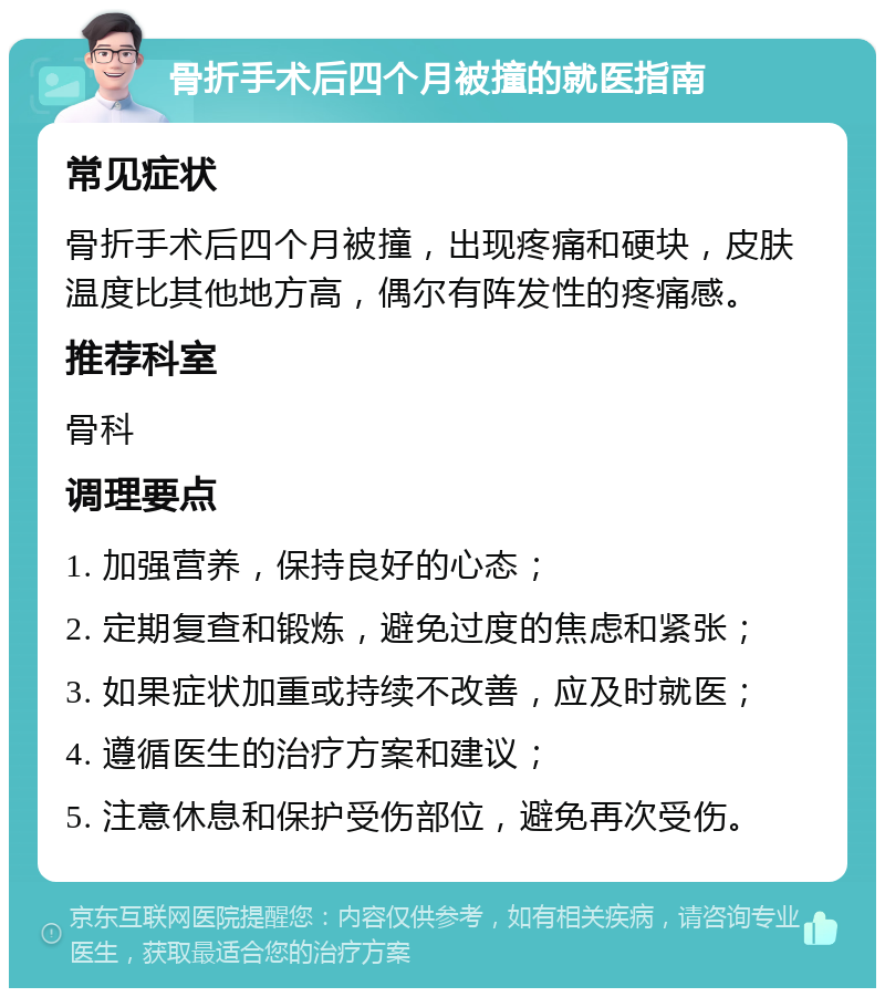 骨折手术后四个月被撞的就医指南 常见症状 骨折手术后四个月被撞，出现疼痛和硬块，皮肤温度比其他地方高，偶尔有阵发性的疼痛感。 推荐科室 骨科 调理要点 1. 加强营养，保持良好的心态； 2. 定期复查和锻炼，避免过度的焦虑和紧张； 3. 如果症状加重或持续不改善，应及时就医； 4. 遵循医生的治疗方案和建议； 5. 注意休息和保护受伤部位，避免再次受伤。