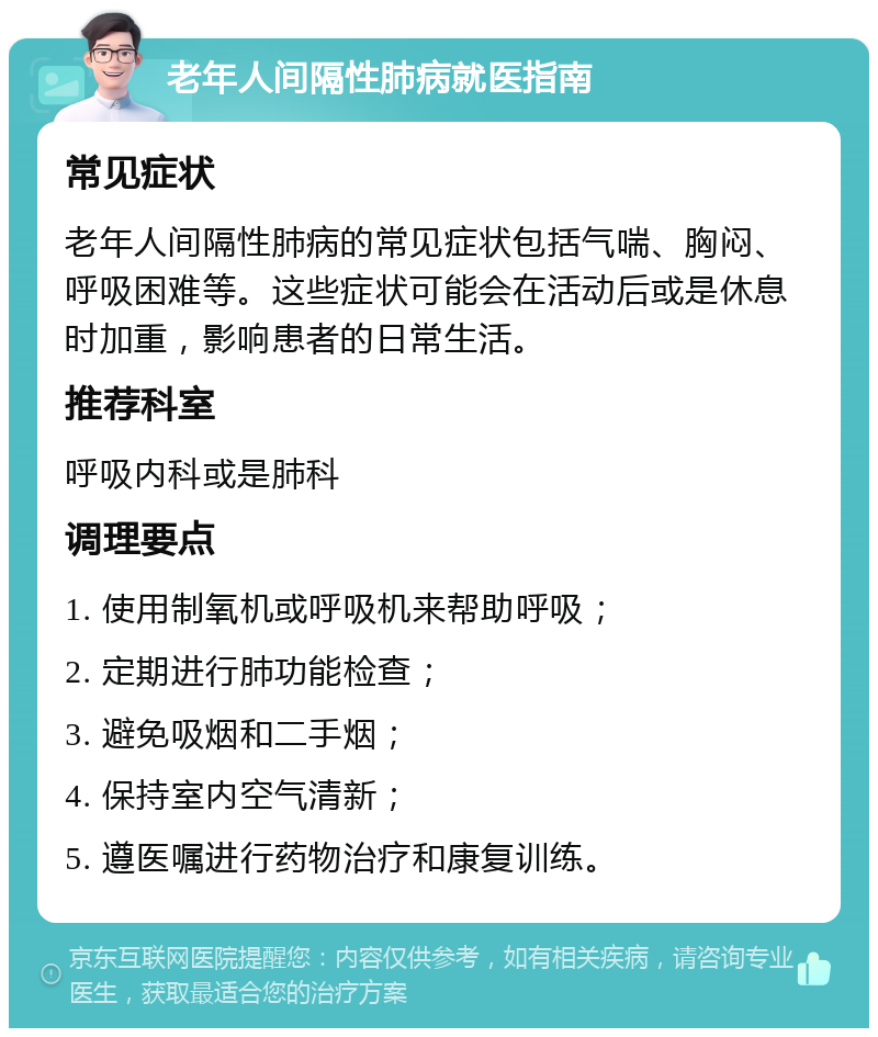 老年人间隔性肺病就医指南 常见症状 老年人间隔性肺病的常见症状包括气喘、胸闷、呼吸困难等。这些症状可能会在活动后或是休息时加重，影响患者的日常生活。 推荐科室 呼吸内科或是肺科 调理要点 1. 使用制氧机或呼吸机来帮助呼吸； 2. 定期进行肺功能检查； 3. 避免吸烟和二手烟； 4. 保持室内空气清新； 5. 遵医嘱进行药物治疗和康复训练。