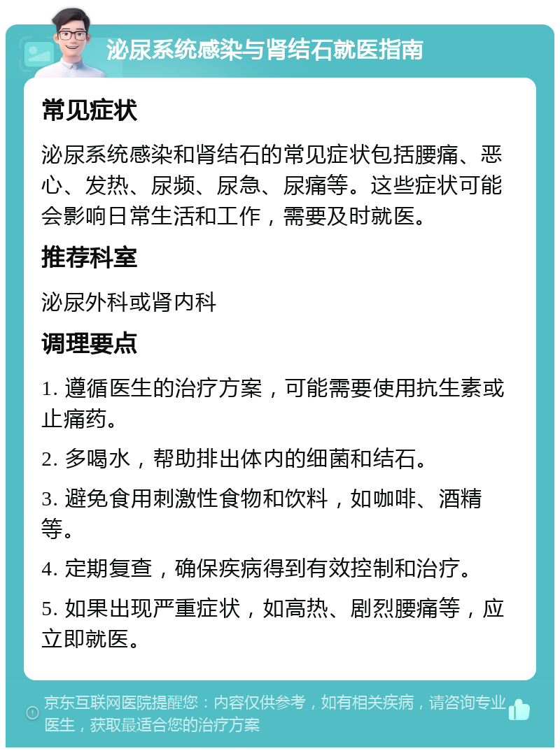 泌尿系统感染与肾结石就医指南 常见症状 泌尿系统感染和肾结石的常见症状包括腰痛、恶心、发热、尿频、尿急、尿痛等。这些症状可能会影响日常生活和工作，需要及时就医。 推荐科室 泌尿外科或肾内科 调理要点 1. 遵循医生的治疗方案，可能需要使用抗生素或止痛药。 2. 多喝水，帮助排出体内的细菌和结石。 3. 避免食用刺激性食物和饮料，如咖啡、酒精等。 4. 定期复查，确保疾病得到有效控制和治疗。 5. 如果出现严重症状，如高热、剧烈腰痛等，应立即就医。