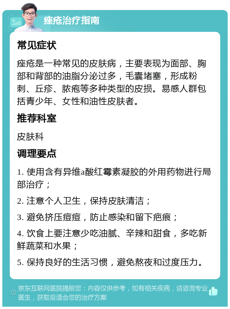 痤疮治疗指南 常见症状 痤疮是一种常见的皮肤病，主要表现为面部、胸部和背部的油脂分泌过多，毛囊堵塞，形成粉刺、丘疹、脓疱等多种类型的皮损。易感人群包括青少年、女性和油性皮肤者。 推荐科室 皮肤科 调理要点 1. 使用含有异维a酸红霉素凝胶的外用药物进行局部治疗； 2. 注意个人卫生，保持皮肤清洁； 3. 避免挤压痘痘，防止感染和留下疤痕； 4. 饮食上要注意少吃油腻、辛辣和甜食，多吃新鲜蔬菜和水果； 5. 保持良好的生活习惯，避免熬夜和过度压力。