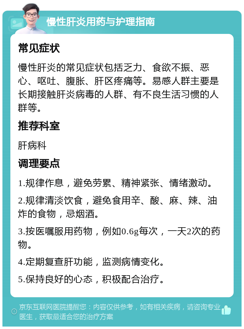 慢性肝炎用药与护理指南 常见症状 慢性肝炎的常见症状包括乏力、食欲不振、恶心、呕吐、腹胀、肝区疼痛等。易感人群主要是长期接触肝炎病毒的人群、有不良生活习惯的人群等。 推荐科室 肝病科 调理要点 1.规律作息，避免劳累、精神紧张、情绪激动。 2.规律清淡饮食，避免食用辛、酸、麻、辣、油炸的食物，忌烟酒。 3.按医嘱服用药物，例如0.6g每次，一天2次的药物。 4.定期复查肝功能，监测病情变化。 5.保持良好的心态，积极配合治疗。