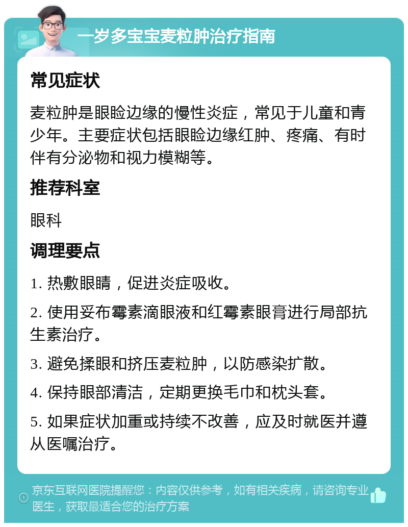 一岁多宝宝麦粒肿治疗指南 常见症状 麦粒肿是眼睑边缘的慢性炎症，常见于儿童和青少年。主要症状包括眼睑边缘红肿、疼痛、有时伴有分泌物和视力模糊等。 推荐科室 眼科 调理要点 1. 热敷眼睛，促进炎症吸收。 2. 使用妥布霉素滴眼液和红霉素眼膏进行局部抗生素治疗。 3. 避免揉眼和挤压麦粒肿，以防感染扩散。 4. 保持眼部清洁，定期更换毛巾和枕头套。 5. 如果症状加重或持续不改善，应及时就医并遵从医嘱治疗。