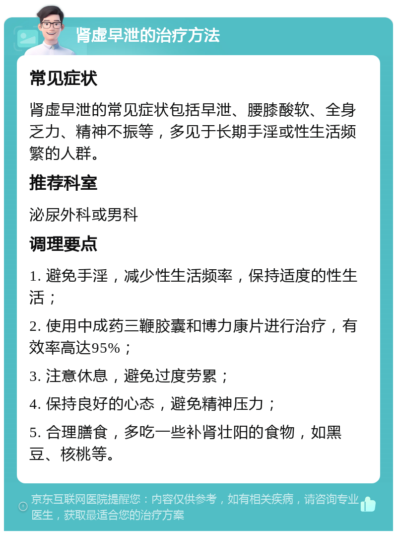 肾虚早泄的治疗方法 常见症状 肾虚早泄的常见症状包括早泄、腰膝酸软、全身乏力、精神不振等，多见于长期手淫或性生活频繁的人群。 推荐科室 泌尿外科或男科 调理要点 1. 避免手淫，减少性生活频率，保持适度的性生活； 2. 使用中成药三鞭胶囊和博力康片进行治疗，有效率高达95%； 3. 注意休息，避免过度劳累； 4. 保持良好的心态，避免精神压力； 5. 合理膳食，多吃一些补肾壮阳的食物，如黑豆、核桃等。