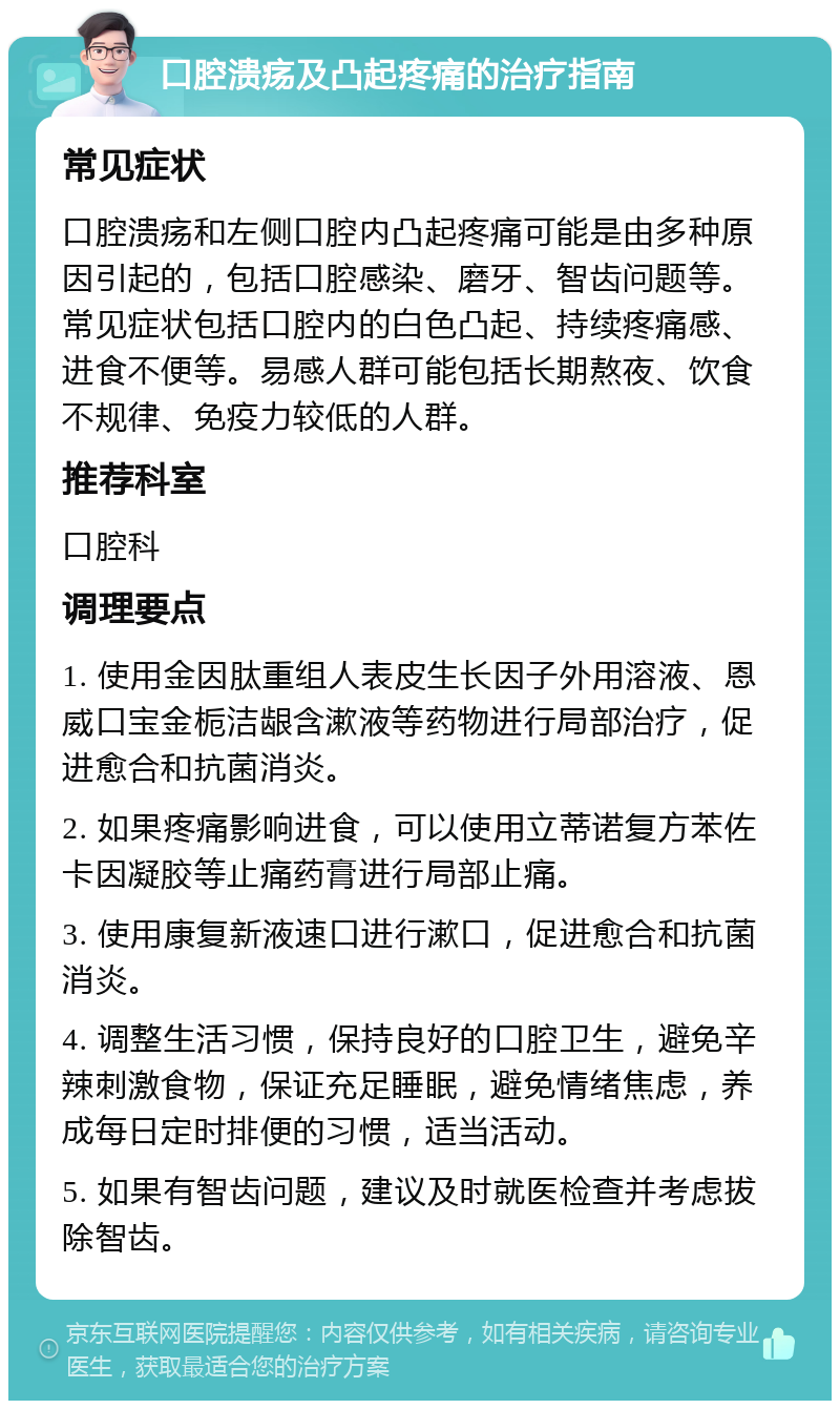 口腔溃疡及凸起疼痛的治疗指南 常见症状 口腔溃疡和左侧口腔内凸起疼痛可能是由多种原因引起的，包括口腔感染、磨牙、智齿问题等。常见症状包括口腔内的白色凸起、持续疼痛感、进食不便等。易感人群可能包括长期熬夜、饮食不规律、免疫力较低的人群。 推荐科室 口腔科 调理要点 1. 使用金因肽重组人表皮生长因子外用溶液、恩威口宝金栀洁龈含漱液等药物进行局部治疗，促进愈合和抗菌消炎。 2. 如果疼痛影响进食，可以使用立蒂诺复方苯佐卡因凝胶等止痛药膏进行局部止痛。 3. 使用康复新液速口进行漱口，促进愈合和抗菌消炎。 4. 调整生活习惯，保持良好的口腔卫生，避免辛辣刺激食物，保证充足睡眠，避免情绪焦虑，养成每日定时排便的习惯，适当活动。 5. 如果有智齿问题，建议及时就医检查并考虑拔除智齿。