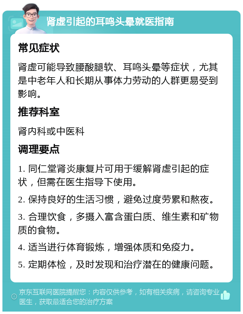 肾虚引起的耳鸣头晕就医指南 常见症状 肾虚可能导致腰酸腿软、耳鸣头晕等症状，尤其是中老年人和长期从事体力劳动的人群更易受到影响。 推荐科室 肾内科或中医科 调理要点 1. 同仁堂肾炎康复片可用于缓解肾虚引起的症状，但需在医生指导下使用。 2. 保持良好的生活习惯，避免过度劳累和熬夜。 3. 合理饮食，多摄入富含蛋白质、维生素和矿物质的食物。 4. 适当进行体育锻炼，增强体质和免疫力。 5. 定期体检，及时发现和治疗潜在的健康问题。