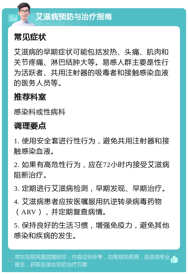 艾滋病预防与治疗指南 常见症状 艾滋病的早期症状可能包括发热、头痛、肌肉和关节疼痛、淋巴结肿大等。易感人群主要是性行为活跃者、共用注射器的吸毒者和接触感染血液的医务人员等。 推荐科室 感染科或性病科 调理要点 1. 使用安全套进行性行为，避免共用注射器和接触感染血液。 2. 如果有高危性行为，应在72小时内接受艾滋病阻断治疗。 3. 定期进行艾滋病检测，早期发现、早期治疗。 4. 艾滋病患者应按医嘱服用抗逆转录病毒药物（ARV），并定期复查病情。 5. 保持良好的生活习惯，增强免疫力，避免其他感染和疾病的发生。