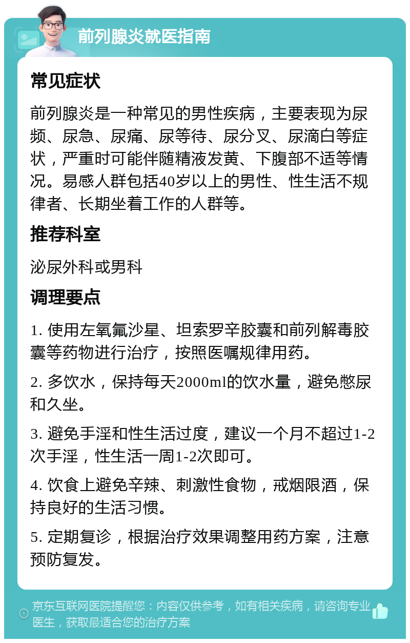 前列腺炎就医指南 常见症状 前列腺炎是一种常见的男性疾病，主要表现为尿频、尿急、尿痛、尿等待、尿分叉、尿滴白等症状，严重时可能伴随精液发黄、下腹部不适等情况。易感人群包括40岁以上的男性、性生活不规律者、长期坐着工作的人群等。 推荐科室 泌尿外科或男科 调理要点 1. 使用左氧氟沙星、坦索罗辛胶囊和前列解毒胶囊等药物进行治疗，按照医嘱规律用药。 2. 多饮水，保持每天2000ml的饮水量，避免憋尿和久坐。 3. 避免手淫和性生活过度，建议一个月不超过1-2次手淫，性生活一周1-2次即可。 4. 饮食上避免辛辣、刺激性食物，戒烟限酒，保持良好的生活习惯。 5. 定期复诊，根据治疗效果调整用药方案，注意预防复发。