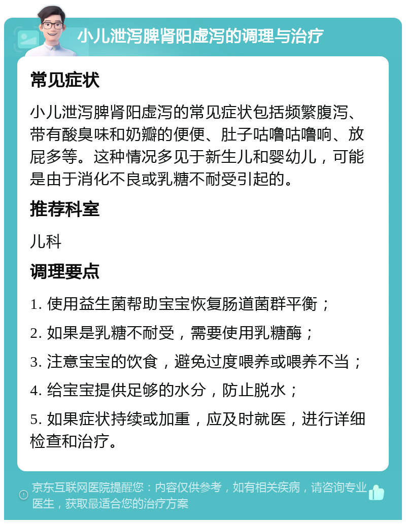 小儿泄泻脾肾阳虚泻的调理与治疗 常见症状 小儿泄泻脾肾阳虚泻的常见症状包括频繁腹泻、带有酸臭味和奶瓣的便便、肚子咕噜咕噜响、放屁多等。这种情况多见于新生儿和婴幼儿，可能是由于消化不良或乳糖不耐受引起的。 推荐科室 儿科 调理要点 1. 使用益生菌帮助宝宝恢复肠道菌群平衡； 2. 如果是乳糖不耐受，需要使用乳糖酶； 3. 注意宝宝的饮食，避免过度喂养或喂养不当； 4. 给宝宝提供足够的水分，防止脱水； 5. 如果症状持续或加重，应及时就医，进行详细检查和治疗。