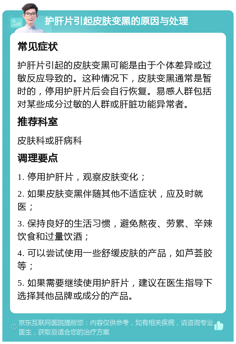 护肝片引起皮肤变黑的原因与处理 常见症状 护肝片引起的皮肤变黑可能是由于个体差异或过敏反应导致的。这种情况下，皮肤变黑通常是暂时的，停用护肝片后会自行恢复。易感人群包括对某些成分过敏的人群或肝脏功能异常者。 推荐科室 皮肤科或肝病科 调理要点 1. 停用护肝片，观察皮肤变化； 2. 如果皮肤变黑伴随其他不适症状，应及时就医； 3. 保持良好的生活习惯，避免熬夜、劳累、辛辣饮食和过量饮酒； 4. 可以尝试使用一些舒缓皮肤的产品，如芦荟胶等； 5. 如果需要继续使用护肝片，建议在医生指导下选择其他品牌或成分的产品。