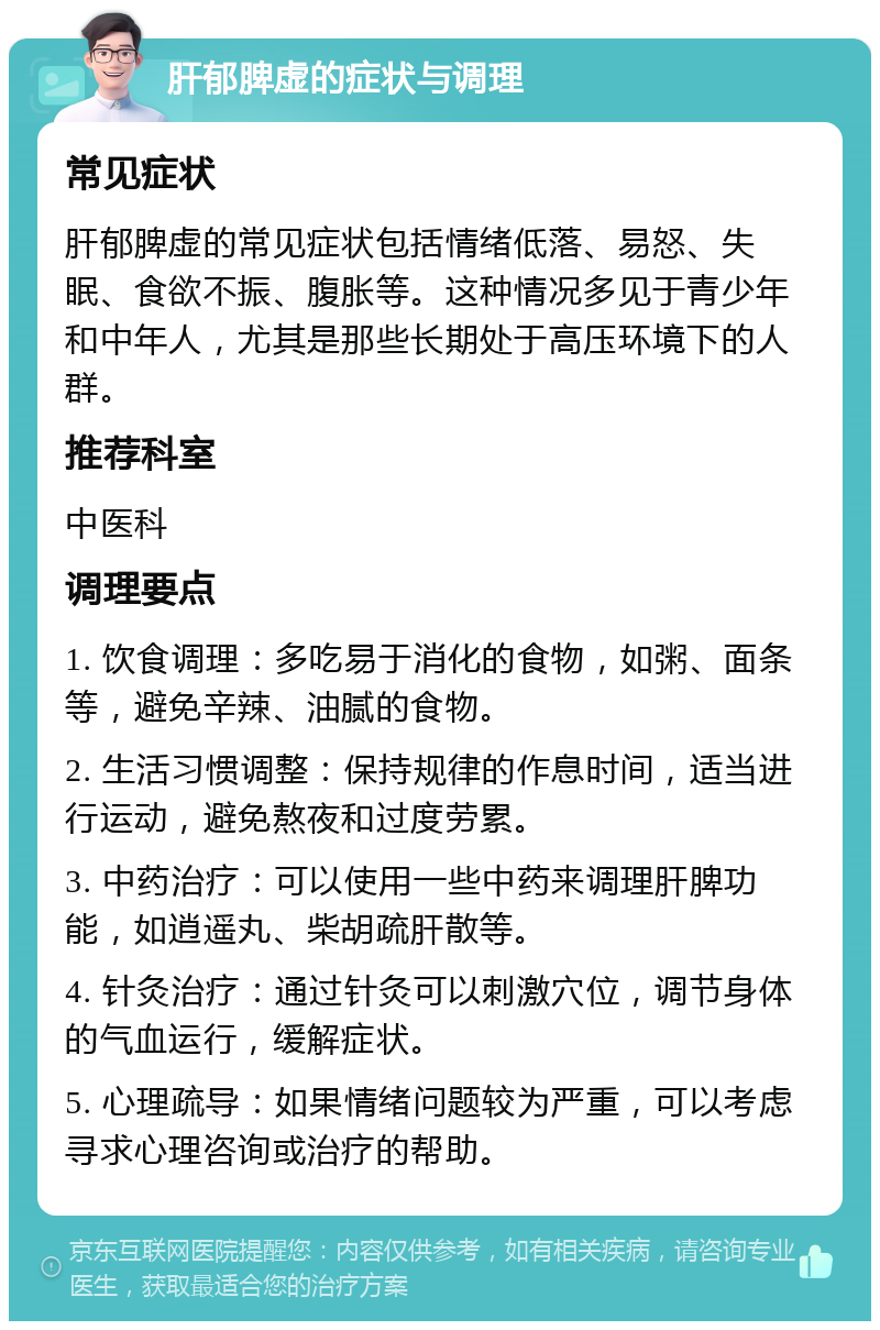 肝郁脾虚的症状与调理 常见症状 肝郁脾虚的常见症状包括情绪低落、易怒、失眠、食欲不振、腹胀等。这种情况多见于青少年和中年人，尤其是那些长期处于高压环境下的人群。 推荐科室 中医科 调理要点 1. 饮食调理：多吃易于消化的食物，如粥、面条等，避免辛辣、油腻的食物。 2. 生活习惯调整：保持规律的作息时间，适当进行运动，避免熬夜和过度劳累。 3. 中药治疗：可以使用一些中药来调理肝脾功能，如逍遥丸、柴胡疏肝散等。 4. 针灸治疗：通过针灸可以刺激穴位，调节身体的气血运行，缓解症状。 5. 心理疏导：如果情绪问题较为严重，可以考虑寻求心理咨询或治疗的帮助。