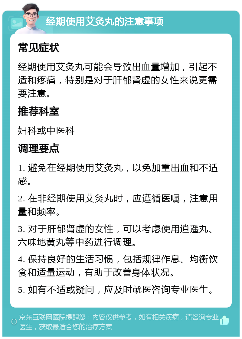 经期使用艾灸丸的注意事项 常见症状 经期使用艾灸丸可能会导致出血量增加，引起不适和疼痛，特别是对于肝郁肾虚的女性来说更需要注意。 推荐科室 妇科或中医科 调理要点 1. 避免在经期使用艾灸丸，以免加重出血和不适感。 2. 在非经期使用艾灸丸时，应遵循医嘱，注意用量和频率。 3. 对于肝郁肾虚的女性，可以考虑使用逍遥丸、六味地黄丸等中药进行调理。 4. 保持良好的生活习惯，包括规律作息、均衡饮食和适量运动，有助于改善身体状况。 5. 如有不适或疑问，应及时就医咨询专业医生。