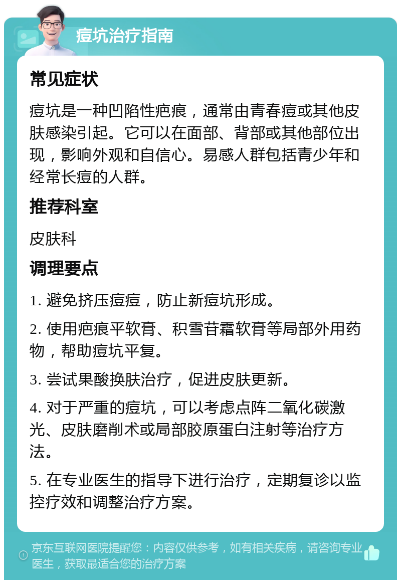 痘坑治疗指南 常见症状 痘坑是一种凹陷性疤痕，通常由青春痘或其他皮肤感染引起。它可以在面部、背部或其他部位出现，影响外观和自信心。易感人群包括青少年和经常长痘的人群。 推荐科室 皮肤科 调理要点 1. 避免挤压痘痘，防止新痘坑形成。 2. 使用疤痕平软膏、积雪苷霜软膏等局部外用药物，帮助痘坑平复。 3. 尝试果酸换肤治疗，促进皮肤更新。 4. 对于严重的痘坑，可以考虑点阵二氧化碳激光、皮肤磨削术或局部胶原蛋白注射等治疗方法。 5. 在专业医生的指导下进行治疗，定期复诊以监控疗效和调整治疗方案。