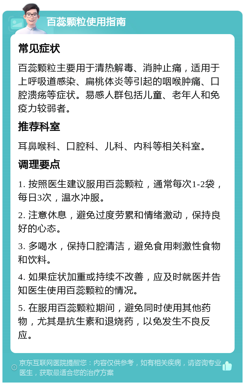 百蕊颗粒使用指南 常见症状 百蕊颗粒主要用于清热解毒、消肿止痛，适用于上呼吸道感染、扁桃体炎等引起的咽喉肿痛、口腔溃疡等症状。易感人群包括儿童、老年人和免疫力较弱者。 推荐科室 耳鼻喉科、口腔科、儿科、内科等相关科室。 调理要点 1. 按照医生建议服用百蕊颗粒，通常每次1-2袋，每日3次，温水冲服。 2. 注意休息，避免过度劳累和情绪激动，保持良好的心态。 3. 多喝水，保持口腔清洁，避免食用刺激性食物和饮料。 4. 如果症状加重或持续不改善，应及时就医并告知医生使用百蕊颗粒的情况。 5. 在服用百蕊颗粒期间，避免同时使用其他药物，尤其是抗生素和退烧药，以免发生不良反应。