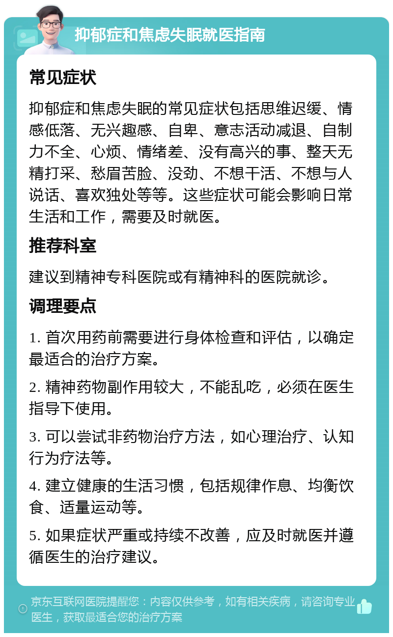 抑郁症和焦虑失眠就医指南 常见症状 抑郁症和焦虑失眠的常见症状包括思维迟缓、情感低落、无兴趣感、自卑、意志活动减退、自制力不全、心烦、情绪差、没有高兴的事、整天无精打采、愁眉苦脸、没劲、不想干活、不想与人说话、喜欢独处等等。这些症状可能会影响日常生活和工作，需要及时就医。 推荐科室 建议到精神专科医院或有精神科的医院就诊。 调理要点 1. 首次用药前需要进行身体检查和评估，以确定最适合的治疗方案。 2. 精神药物副作用较大，不能乱吃，必须在医生指导下使用。 3. 可以尝试非药物治疗方法，如心理治疗、认知行为疗法等。 4. 建立健康的生活习惯，包括规律作息、均衡饮食、适量运动等。 5. 如果症状严重或持续不改善，应及时就医并遵循医生的治疗建议。