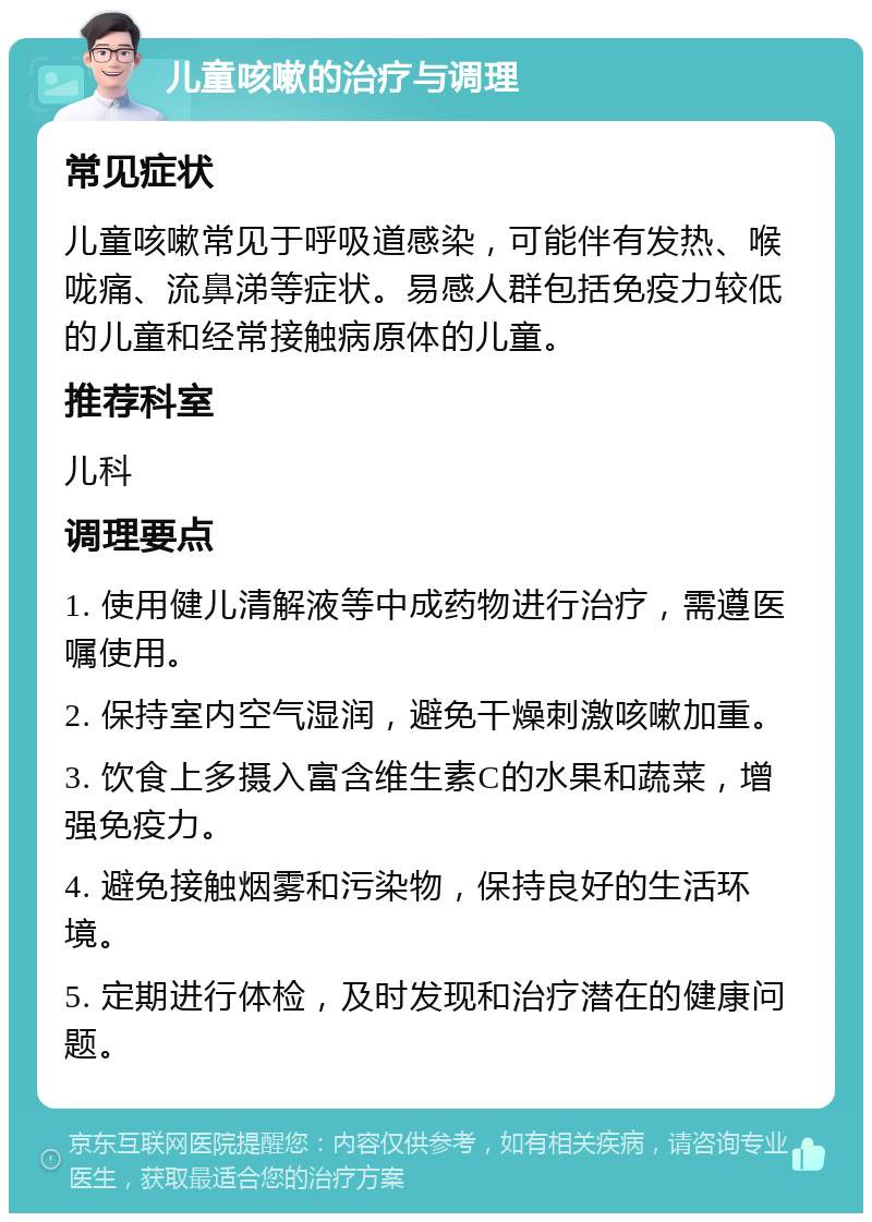 儿童咳嗽的治疗与调理 常见症状 儿童咳嗽常见于呼吸道感染，可能伴有发热、喉咙痛、流鼻涕等症状。易感人群包括免疫力较低的儿童和经常接触病原体的儿童。 推荐科室 儿科 调理要点 1. 使用健儿清解液等中成药物进行治疗，需遵医嘱使用。 2. 保持室内空气湿润，避免干燥刺激咳嗽加重。 3. 饮食上多摄入富含维生素C的水果和蔬菜，增强免疫力。 4. 避免接触烟雾和污染物，保持良好的生活环境。 5. 定期进行体检，及时发现和治疗潜在的健康问题。