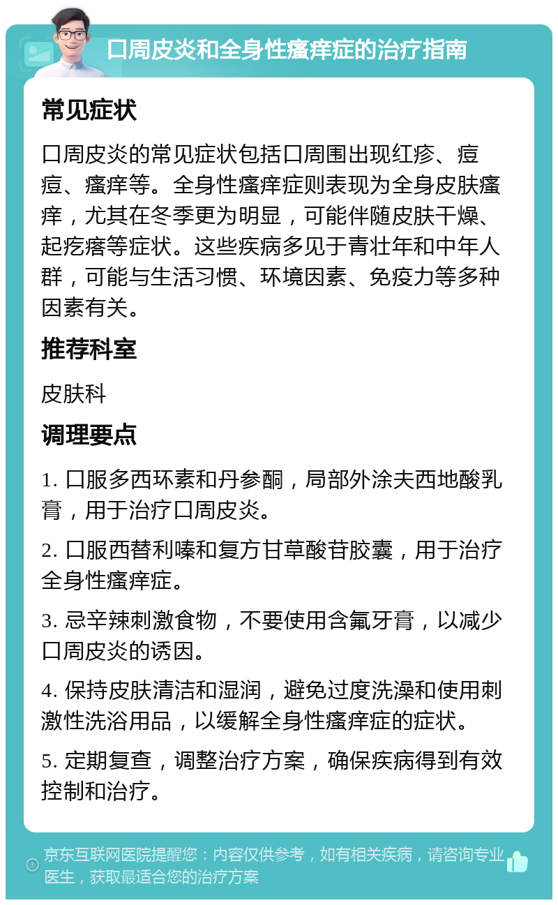 口周皮炎和全身性瘙痒症的治疗指南 常见症状 口周皮炎的常见症状包括口周围出现红疹、痘痘、瘙痒等。全身性瘙痒症则表现为全身皮肤瘙痒，尤其在冬季更为明显，可能伴随皮肤干燥、起疙瘩等症状。这些疾病多见于青壮年和中年人群，可能与生活习惯、环境因素、免疫力等多种因素有关。 推荐科室 皮肤科 调理要点 1. 口服多西环素和丹参酮，局部外涂夫西地酸乳膏，用于治疗口周皮炎。 2. 口服西替利嗪和复方甘草酸苷胶囊，用于治疗全身性瘙痒症。 3. 忌辛辣刺激食物，不要使用含氟牙膏，以减少口周皮炎的诱因。 4. 保持皮肤清洁和湿润，避免过度洗澡和使用刺激性洗浴用品，以缓解全身性瘙痒症的症状。 5. 定期复查，调整治疗方案，确保疾病得到有效控制和治疗。