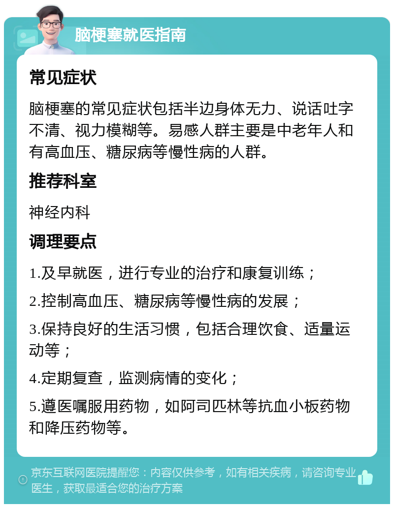 脑梗塞就医指南 常见症状 脑梗塞的常见症状包括半边身体无力、说话吐字不清、视力模糊等。易感人群主要是中老年人和有高血压、糖尿病等慢性病的人群。 推荐科室 神经内科 调理要点 1.及早就医，进行专业的治疗和康复训练； 2.控制高血压、糖尿病等慢性病的发展； 3.保持良好的生活习惯，包括合理饮食、适量运动等； 4.定期复查，监测病情的变化； 5.遵医嘱服用药物，如阿司匹林等抗血小板药物和降压药物等。