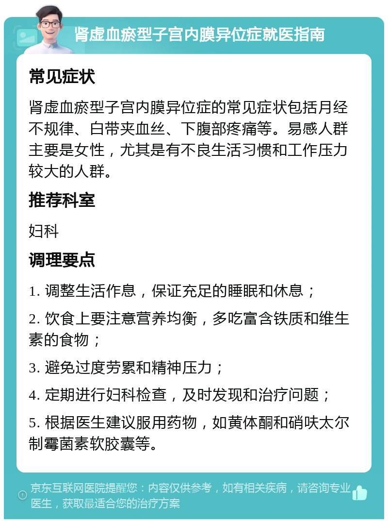 肾虚血瘀型子宫内膜异位症就医指南 常见症状 肾虚血瘀型子宫内膜异位症的常见症状包括月经不规律、白带夹血丝、下腹部疼痛等。易感人群主要是女性，尤其是有不良生活习惯和工作压力较大的人群。 推荐科室 妇科 调理要点 1. 调整生活作息，保证充足的睡眠和休息； 2. 饮食上要注意营养均衡，多吃富含铁质和维生素的食物； 3. 避免过度劳累和精神压力； 4. 定期进行妇科检查，及时发现和治疗问题； 5. 根据医生建议服用药物，如黄体酮和硝呋太尔制霉菌素软胶囊等。