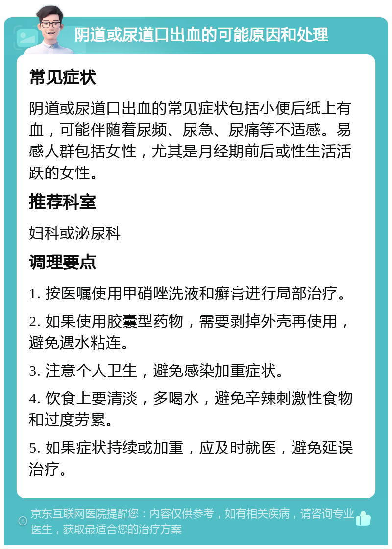 阴道或尿道口出血的可能原因和处理 常见症状 阴道或尿道口出血的常见症状包括小便后纸上有血，可能伴随着尿频、尿急、尿痛等不适感。易感人群包括女性，尤其是月经期前后或性生活活跃的女性。 推荐科室 妇科或泌尿科 调理要点 1. 按医嘱使用甲硝唑洗液和癣膏进行局部治疗。 2. 如果使用胶囊型药物，需要剥掉外壳再使用，避免遇水粘连。 3. 注意个人卫生，避免感染加重症状。 4. 饮食上要清淡，多喝水，避免辛辣刺激性食物和过度劳累。 5. 如果症状持续或加重，应及时就医，避免延误治疗。