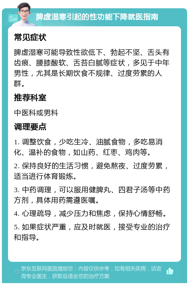 脾虚湿寒引起的性功能下降就医指南 常见症状 脾虚湿寒可能导致性欲低下、勃起不坚、舌头有齿痕、腰膝酸软、舌苔白腻等症状，多见于中年男性，尤其是长期饮食不规律、过度劳累的人群。 推荐科室 中医科或男科 调理要点 1. 调整饮食，少吃生冷、油腻食物，多吃易消化、温补的食物，如山药、红枣、鸡肉等。 2. 保持良好的生活习惯，避免熬夜、过度劳累，适当进行体育锻炼。 3. 中药调理，可以服用健脾丸、四君子汤等中药方剂，具体用药需遵医嘱。 4. 心理疏导，减少压力和焦虑，保持心情舒畅。 5. 如果症状严重，应及时就医，接受专业的治疗和指导。