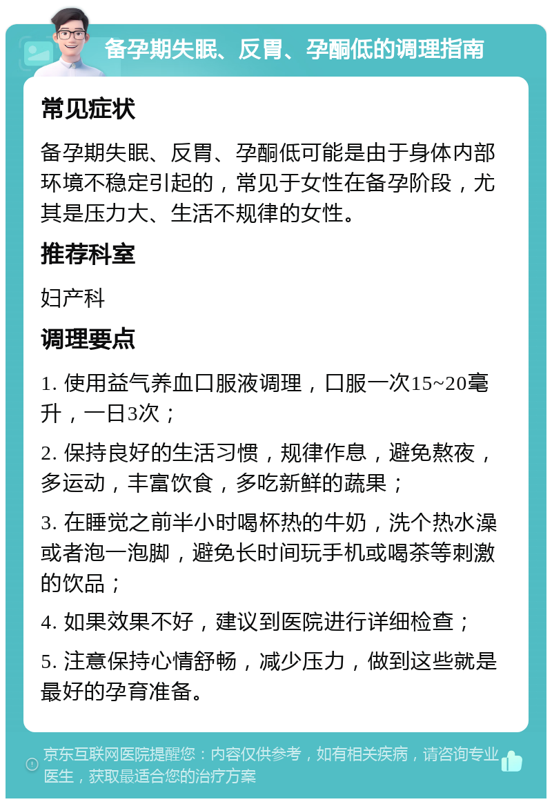 备孕期失眠、反胃、孕酮低的调理指南 常见症状 备孕期失眠、反胃、孕酮低可能是由于身体内部环境不稳定引起的，常见于女性在备孕阶段，尤其是压力大、生活不规律的女性。 推荐科室 妇产科 调理要点 1. 使用益气养血口服液调理，口服一次15~20毫升，一日3次； 2. 保持良好的生活习惯，规律作息，避免熬夜，多运动，丰富饮食，多吃新鲜的蔬果； 3. 在睡觉之前半小时喝杯热的牛奶，洗个热水澡或者泡一泡脚，避免长时间玩手机或喝茶等刺激的饮品； 4. 如果效果不好，建议到医院进行详细检查； 5. 注意保持心情舒畅，减少压力，做到这些就是最好的孕育准备。