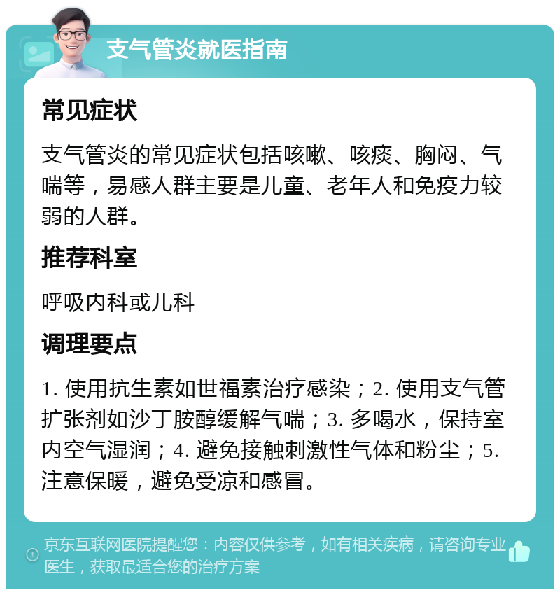 支气管炎就医指南 常见症状 支气管炎的常见症状包括咳嗽、咳痰、胸闷、气喘等，易感人群主要是儿童、老年人和免疫力较弱的人群。 推荐科室 呼吸内科或儿科 调理要点 1. 使用抗生素如世福素治疗感染；2. 使用支气管扩张剂如沙丁胺醇缓解气喘；3. 多喝水，保持室内空气湿润；4. 避免接触刺激性气体和粉尘；5. 注意保暖，避免受凉和感冒。