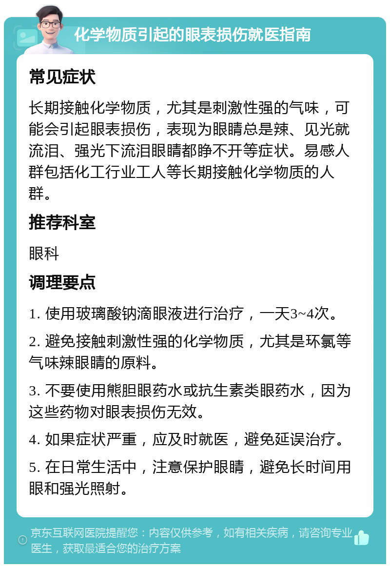 化学物质引起的眼表损伤就医指南 常见症状 长期接触化学物质，尤其是刺激性强的气味，可能会引起眼表损伤，表现为眼睛总是辣、见光就流泪、强光下流泪眼睛都睁不开等症状。易感人群包括化工行业工人等长期接触化学物质的人群。 推荐科室 眼科 调理要点 1. 使用玻璃酸钠滴眼液进行治疗，一天3~4次。 2. 避免接触刺激性强的化学物质，尤其是环氯等气味辣眼睛的原料。 3. 不要使用熊胆眼药水或抗生素类眼药水，因为这些药物对眼表损伤无效。 4. 如果症状严重，应及时就医，避免延误治疗。 5. 在日常生活中，注意保护眼睛，避免长时间用眼和强光照射。