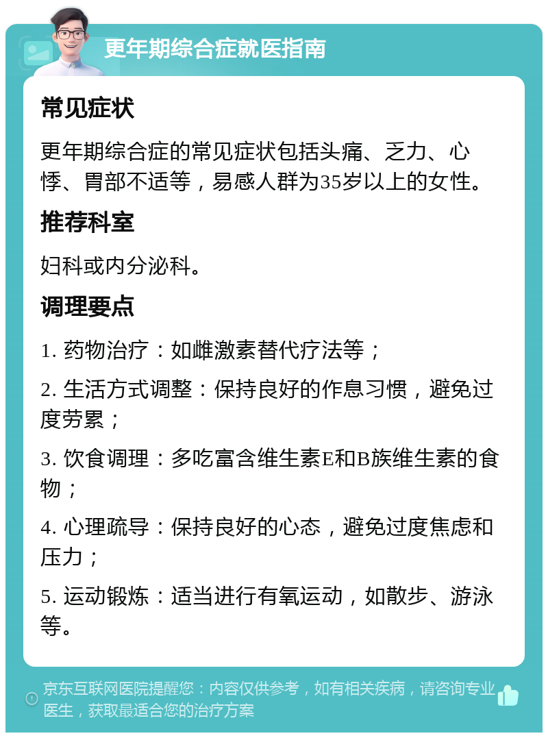 更年期综合症就医指南 常见症状 更年期综合症的常见症状包括头痛、乏力、心悸、胃部不适等，易感人群为35岁以上的女性。 推荐科室 妇科或内分泌科。 调理要点 1. 药物治疗：如雌激素替代疗法等； 2. 生活方式调整：保持良好的作息习惯，避免过度劳累； 3. 饮食调理：多吃富含维生素E和B族维生素的食物； 4. 心理疏导：保持良好的心态，避免过度焦虑和压力； 5. 运动锻炼：适当进行有氧运动，如散步、游泳等。