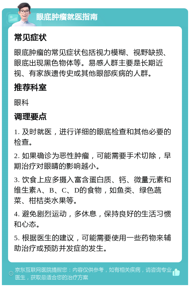 眼底肿瘤就医指南 常见症状 眼底肿瘤的常见症状包括视力模糊、视野缺损、眼底出现黑色物体等。易感人群主要是长期近视、有家族遗传史或其他眼部疾病的人群。 推荐科室 眼科 调理要点 1. 及时就医，进行详细的眼底检查和其他必要的检查。 2. 如果确诊为恶性肿瘤，可能需要手术切除，早期治疗对眼睛的影响越小。 3. 饮食上应多摄入富含蛋白质、钙、微量元素和维生素A、B、C、D的食物，如鱼类、绿色蔬菜、柑桔类水果等。 4. 避免剧烈运动，多休息，保持良好的生活习惯和心态。 5. 根据医生的建议，可能需要使用一些药物来辅助治疗或预防并发症的发生。