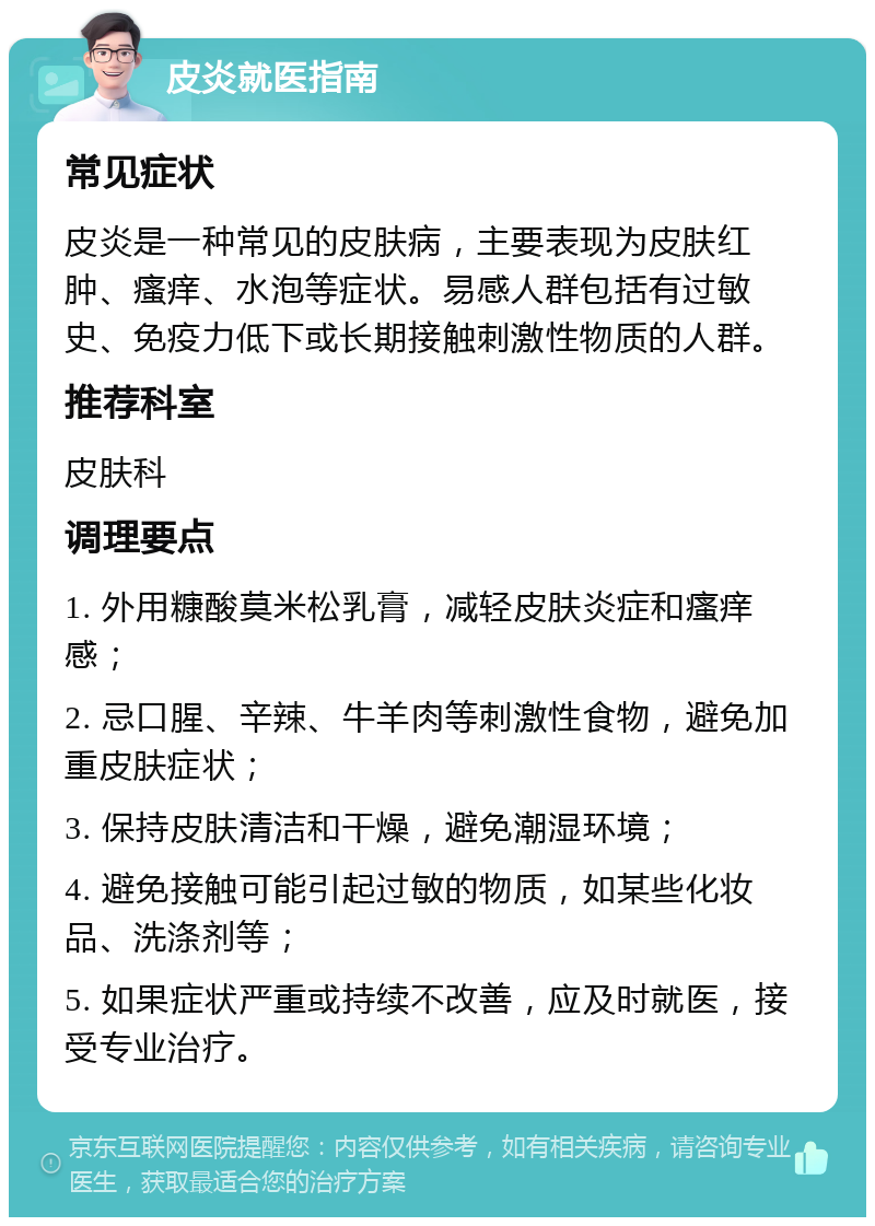 皮炎就医指南 常见症状 皮炎是一种常见的皮肤病，主要表现为皮肤红肿、瘙痒、水泡等症状。易感人群包括有过敏史、免疫力低下或长期接触刺激性物质的人群。 推荐科室 皮肤科 调理要点 1. 外用糠酸莫米松乳膏，减轻皮肤炎症和瘙痒感； 2. 忌口腥、辛辣、牛羊肉等刺激性食物，避免加重皮肤症状； 3. 保持皮肤清洁和干燥，避免潮湿环境； 4. 避免接触可能引起过敏的物质，如某些化妆品、洗涤剂等； 5. 如果症状严重或持续不改善，应及时就医，接受专业治疗。