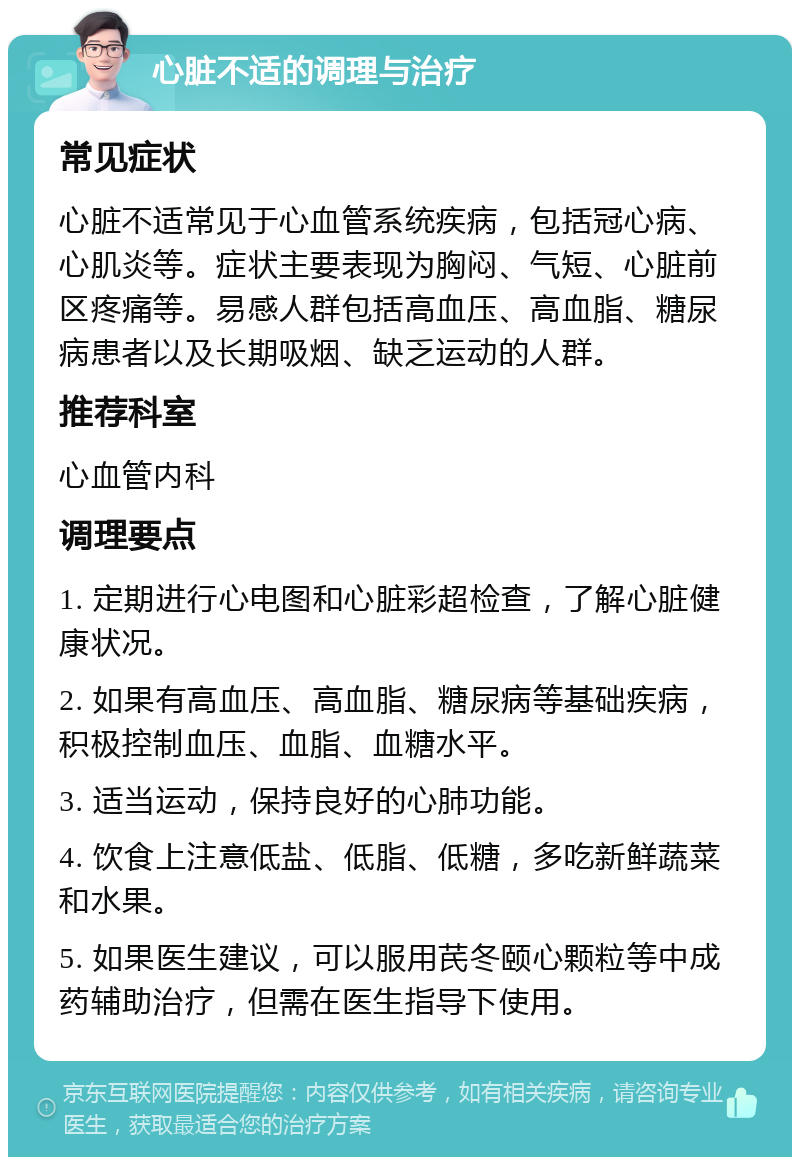 心脏不适的调理与治疗 常见症状 心脏不适常见于心血管系统疾病，包括冠心病、心肌炎等。症状主要表现为胸闷、气短、心脏前区疼痛等。易感人群包括高血压、高血脂、糖尿病患者以及长期吸烟、缺乏运动的人群。 推荐科室 心血管内科 调理要点 1. 定期进行心电图和心脏彩超检查，了解心脏健康状况。 2. 如果有高血压、高血脂、糖尿病等基础疾病，积极控制血压、血脂、血糖水平。 3. 适当运动，保持良好的心肺功能。 4. 饮食上注意低盐、低脂、低糖，多吃新鲜蔬菜和水果。 5. 如果医生建议，可以服用芪冬颐心颗粒等中成药辅助治疗，但需在医生指导下使用。