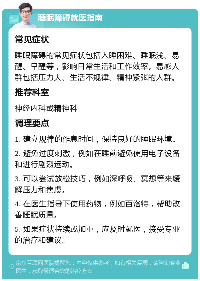 睡眠障碍就医指南 常见症状 睡眠障碍的常见症状包括入睡困难、睡眠浅、易醒、早醒等，影响日常生活和工作效率。易感人群包括压力大、生活不规律、精神紧张的人群。 推荐科室 神经内科或精神科 调理要点 1. 建立规律的作息时间，保持良好的睡眠环境。 2. 避免过度刺激，例如在睡前避免使用电子设备和进行剧烈运动。 3. 可以尝试放松技巧，例如深呼吸、冥想等来缓解压力和焦虑。 4. 在医生指导下使用药物，例如百洛特，帮助改善睡眠质量。 5. 如果症状持续或加重，应及时就医，接受专业的治疗和建议。