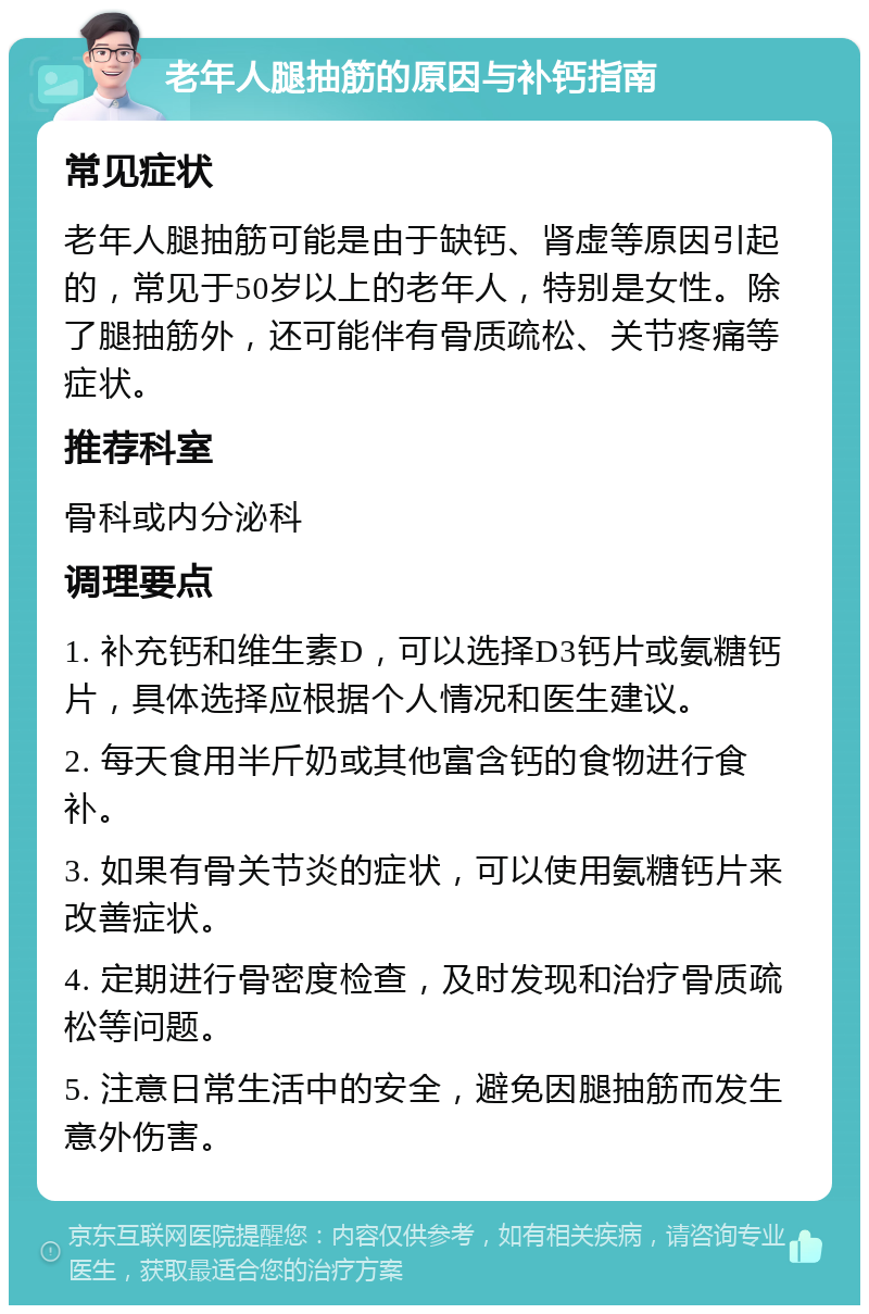 老年人腿抽筋的原因与补钙指南 常见症状 老年人腿抽筋可能是由于缺钙、肾虚等原因引起的，常见于50岁以上的老年人，特别是女性。除了腿抽筋外，还可能伴有骨质疏松、关节疼痛等症状。 推荐科室 骨科或内分泌科 调理要点 1. 补充钙和维生素D，可以选择D3钙片或氨糖钙片，具体选择应根据个人情况和医生建议。 2. 每天食用半斤奶或其他富含钙的食物进行食补。 3. 如果有骨关节炎的症状，可以使用氨糖钙片来改善症状。 4. 定期进行骨密度检查，及时发现和治疗骨质疏松等问题。 5. 注意日常生活中的安全，避免因腿抽筋而发生意外伤害。