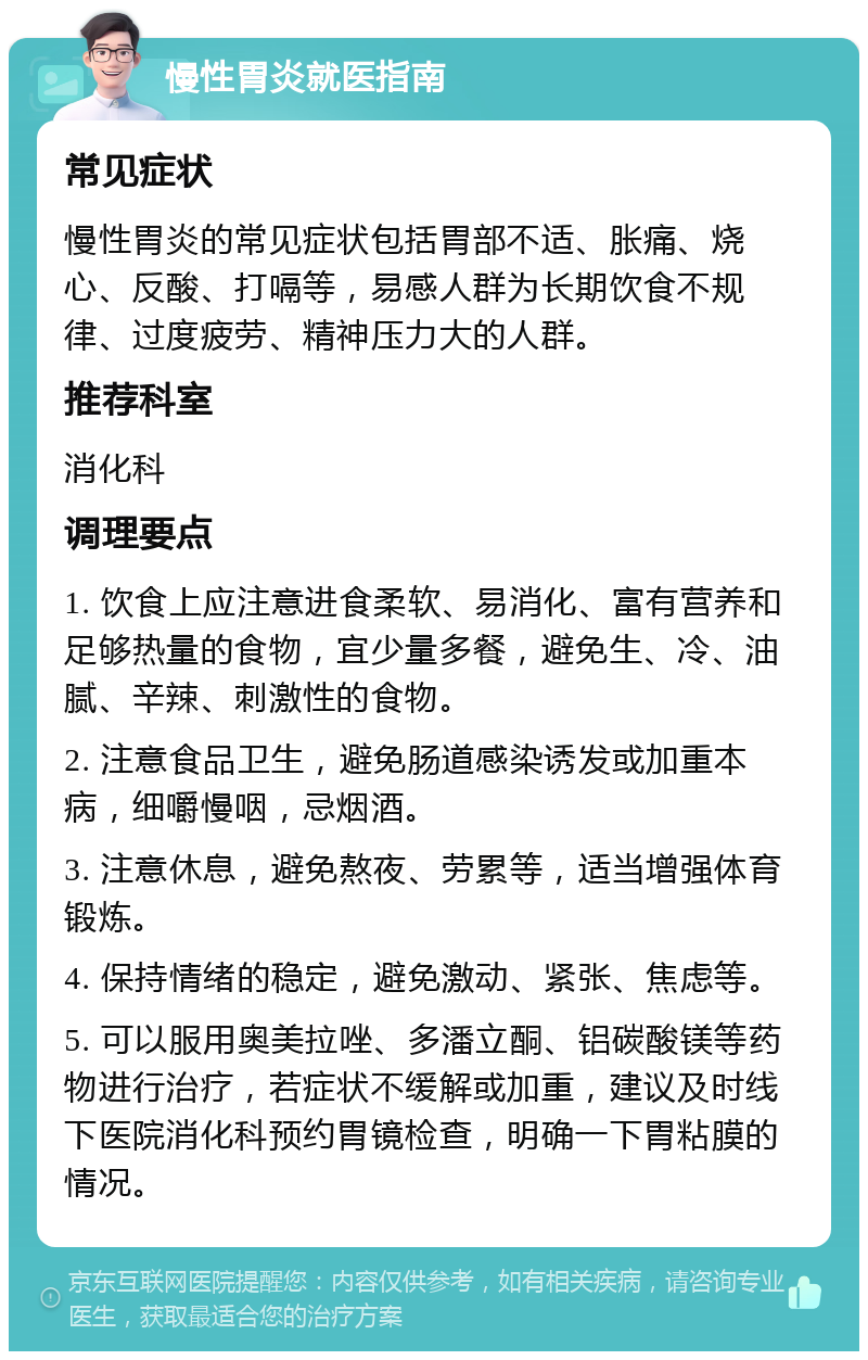 慢性胃炎就医指南 常见症状 慢性胃炎的常见症状包括胃部不适、胀痛、烧心、反酸、打嗝等，易感人群为长期饮食不规律、过度疲劳、精神压力大的人群。 推荐科室 消化科 调理要点 1. 饮食上应注意进食柔软、易消化、富有营养和足够热量的食物，宜少量多餐，避免生、冷、油腻、辛辣、刺激性的食物。 2. 注意食品卫生，避免肠道感染诱发或加重本病，细嚼慢咽，忌烟酒。 3. 注意休息，避免熬夜、劳累等，适当增强体育锻炼。 4. 保持情绪的稳定，避免激动、紧张、焦虑等。 5. 可以服用奥美拉唑、多潘立酮、铝碳酸镁等药物进行治疗，若症状不缓解或加重，建议及时线下医院消化科预约胃镜检查，明确一下胃粘膜的情况。