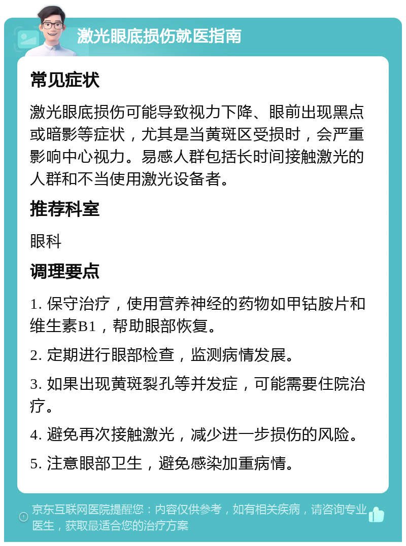 激光眼底损伤就医指南 常见症状 激光眼底损伤可能导致视力下降、眼前出现黑点或暗影等症状，尤其是当黄斑区受损时，会严重影响中心视力。易感人群包括长时间接触激光的人群和不当使用激光设备者。 推荐科室 眼科 调理要点 1. 保守治疗，使用营养神经的药物如甲钴胺片和维生素B1，帮助眼部恢复。 2. 定期进行眼部检查，监测病情发展。 3. 如果出现黄斑裂孔等并发症，可能需要住院治疗。 4. 避免再次接触激光，减少进一步损伤的风险。 5. 注意眼部卫生，避免感染加重病情。