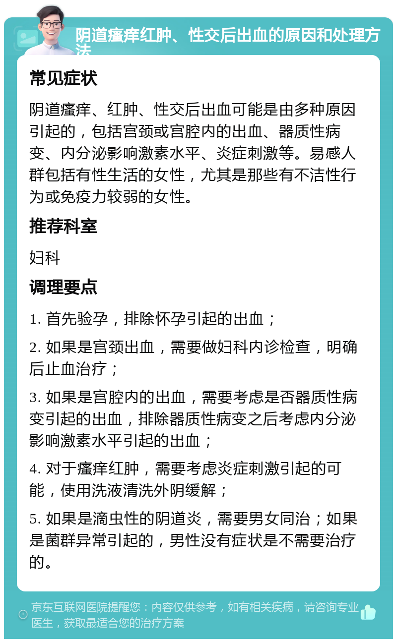 阴道瘙痒红肿、性交后出血的原因和处理方法 常见症状 阴道瘙痒、红肿、性交后出血可能是由多种原因引起的，包括宫颈或宫腔内的出血、器质性病变、内分泌影响激素水平、炎症刺激等。易感人群包括有性生活的女性，尤其是那些有不洁性行为或免疫力较弱的女性。 推荐科室 妇科 调理要点 1. 首先验孕，排除怀孕引起的出血； 2. 如果是宫颈出血，需要做妇科内诊检查，明确后止血治疗； 3. 如果是宫腔内的出血，需要考虑是否器质性病变引起的出血，排除器质性病变之后考虑内分泌影响激素水平引起的出血； 4. 对于瘙痒红肿，需要考虑炎症刺激引起的可能，使用洗液清洗外阴缓解； 5. 如果是滴虫性的阴道炎，需要男女同治；如果是菌群异常引起的，男性没有症状是不需要治疗的。