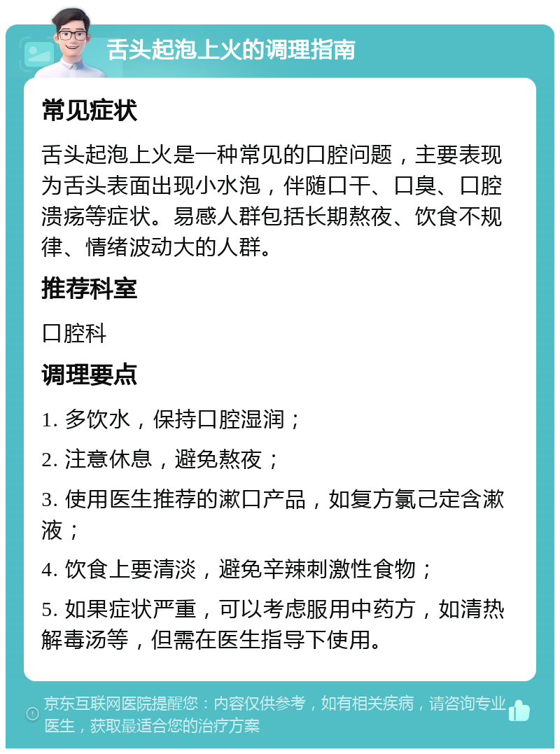 舌头起泡上火的调理指南 常见症状 舌头起泡上火是一种常见的口腔问题，主要表现为舌头表面出现小水泡，伴随口干、口臭、口腔溃疡等症状。易感人群包括长期熬夜、饮食不规律、情绪波动大的人群。 推荐科室 口腔科 调理要点 1. 多饮水，保持口腔湿润； 2. 注意休息，避免熬夜； 3. 使用医生推荐的漱口产品，如复方氯己定含漱液； 4. 饮食上要清淡，避免辛辣刺激性食物； 5. 如果症状严重，可以考虑服用中药方，如清热解毒汤等，但需在医生指导下使用。