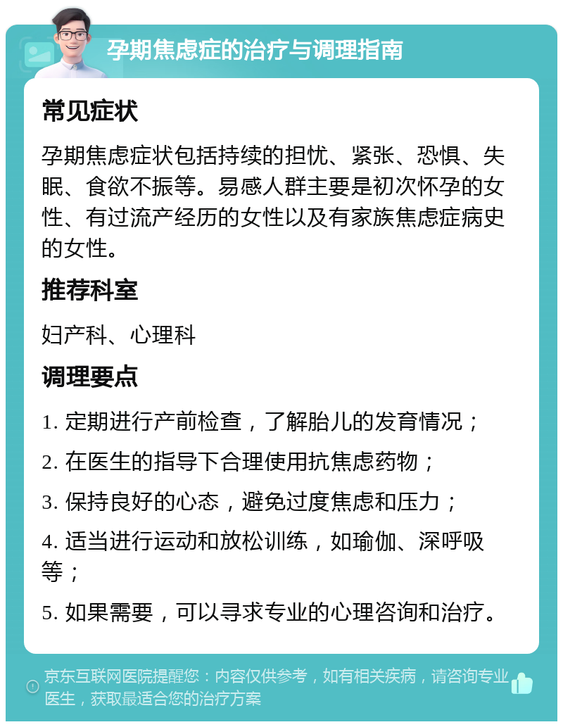 孕期焦虑症的治疗与调理指南 常见症状 孕期焦虑症状包括持续的担忧、紧张、恐惧、失眠、食欲不振等。易感人群主要是初次怀孕的女性、有过流产经历的女性以及有家族焦虑症病史的女性。 推荐科室 妇产科、心理科 调理要点 1. 定期进行产前检查，了解胎儿的发育情况； 2. 在医生的指导下合理使用抗焦虑药物； 3. 保持良好的心态，避免过度焦虑和压力； 4. 适当进行运动和放松训练，如瑜伽、深呼吸等； 5. 如果需要，可以寻求专业的心理咨询和治疗。