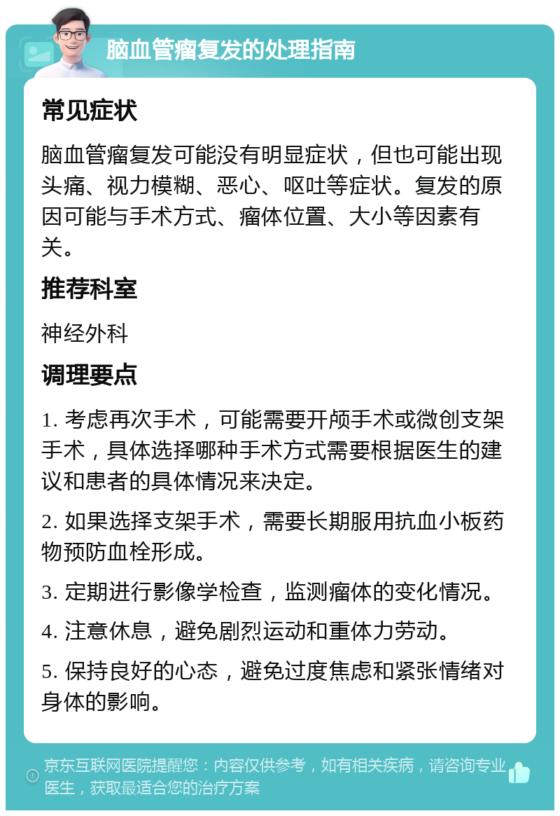 脑血管瘤复发的处理指南 常见症状 脑血管瘤复发可能没有明显症状，但也可能出现头痛、视力模糊、恶心、呕吐等症状。复发的原因可能与手术方式、瘤体位置、大小等因素有关。 推荐科室 神经外科 调理要点 1. 考虑再次手术，可能需要开颅手术或微创支架手术，具体选择哪种手术方式需要根据医生的建议和患者的具体情况来决定。 2. 如果选择支架手术，需要长期服用抗血小板药物预防血栓形成。 3. 定期进行影像学检查，监测瘤体的变化情况。 4. 注意休息，避免剧烈运动和重体力劳动。 5. 保持良好的心态，避免过度焦虑和紧张情绪对身体的影响。