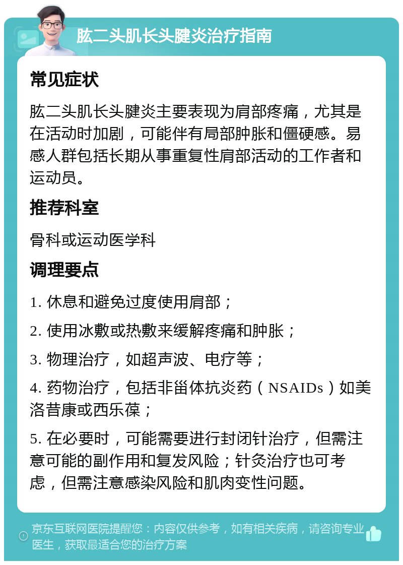 肱二头肌长头腱炎治疗指南 常见症状 肱二头肌长头腱炎主要表现为肩部疼痛，尤其是在活动时加剧，可能伴有局部肿胀和僵硬感。易感人群包括长期从事重复性肩部活动的工作者和运动员。 推荐科室 骨科或运动医学科 调理要点 1. 休息和避免过度使用肩部； 2. 使用冰敷或热敷来缓解疼痛和肿胀； 3. 物理治疗，如超声波、电疗等； 4. 药物治疗，包括非甾体抗炎药（NSAIDs）如美洛昔康或西乐葆； 5. 在必要时，可能需要进行封闭针治疗，但需注意可能的副作用和复发风险；针灸治疗也可考虑，但需注意感染风险和肌肉变性问题。