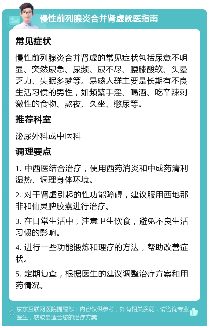 慢性前列腺炎合并肾虚就医指南 常见症状 慢性前列腺炎合并肾虚的常见症状包括尿意不明显、突然尿急、尿频、尿不尽、腰膝酸软、头晕乏力、失眠多梦等。易感人群主要是长期有不良生活习惯的男性，如频繁手淫、喝酒、吃辛辣刺激性的食物、熬夜、久坐、憋尿等。 推荐科室 泌尿外科或中医科 调理要点 1. 中西医结合治疗，使用西药消炎和中成药清利湿热、调理身体环境。 2. 对于肾虚引起的性功能障碍，建议服用西地那非和仙灵脾胶囊进行治疗。 3. 在日常生活中，注意卫生饮食，避免不良生活习惯的影响。 4. 进行一些功能锻炼和理疗的方法，帮助改善症状。 5. 定期复查，根据医生的建议调整治疗方案和用药情况。