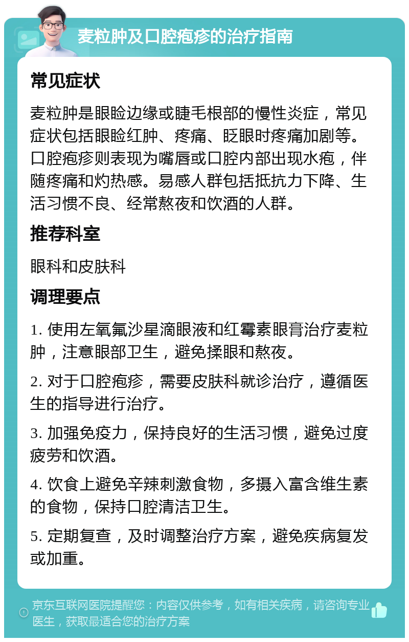 麦粒肿及口腔疱疹的治疗指南 常见症状 麦粒肿是眼睑边缘或睫毛根部的慢性炎症，常见症状包括眼睑红肿、疼痛、眨眼时疼痛加剧等。口腔疱疹则表现为嘴唇或口腔内部出现水疱，伴随疼痛和灼热感。易感人群包括抵抗力下降、生活习惯不良、经常熬夜和饮酒的人群。 推荐科室 眼科和皮肤科 调理要点 1. 使用左氧氟沙星滴眼液和红霉素眼膏治疗麦粒肿，注意眼部卫生，避免揉眼和熬夜。 2. 对于口腔疱疹，需要皮肤科就诊治疗，遵循医生的指导进行治疗。 3. 加强免疫力，保持良好的生活习惯，避免过度疲劳和饮酒。 4. 饮食上避免辛辣刺激食物，多摄入富含维生素的食物，保持口腔清洁卫生。 5. 定期复查，及时调整治疗方案，避免疾病复发或加重。