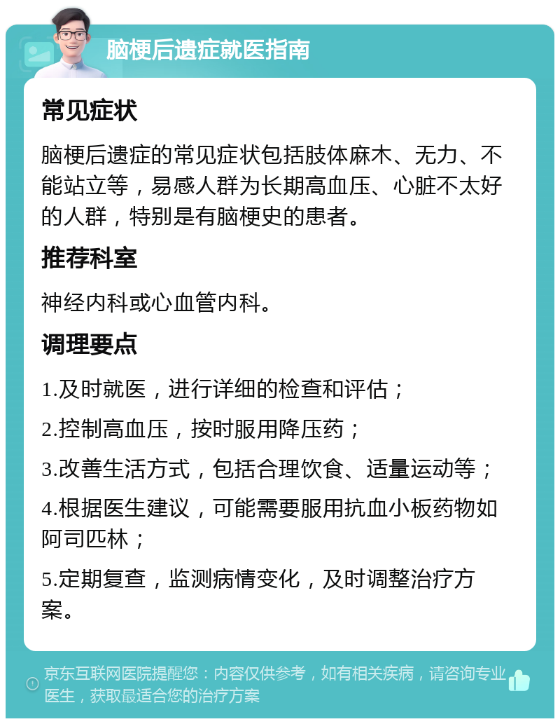 脑梗后遗症就医指南 常见症状 脑梗后遗症的常见症状包括肢体麻木、无力、不能站立等，易感人群为长期高血压、心脏不太好的人群，特别是有脑梗史的患者。 推荐科室 神经内科或心血管内科。 调理要点 1.及时就医，进行详细的检查和评估； 2.控制高血压，按时服用降压药； 3.改善生活方式，包括合理饮食、适量运动等； 4.根据医生建议，可能需要服用抗血小板药物如阿司匹林； 5.定期复查，监测病情变化，及时调整治疗方案。