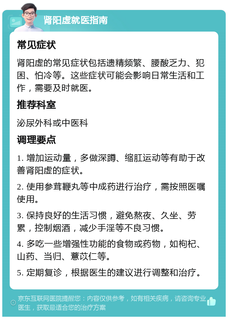 肾阳虚就医指南 常见症状 肾阳虚的常见症状包括遗精频繁、腰酸乏力、犯困、怕冷等。这些症状可能会影响日常生活和工作，需要及时就医。 推荐科室 泌尿外科或中医科 调理要点 1. 增加运动量，多做深蹲、缩肛运动等有助于改善肾阳虚的症状。 2. 使用参茸鞭丸等中成药进行治疗，需按照医嘱使用。 3. 保持良好的生活习惯，避免熬夜、久坐、劳累，控制烟酒，减少手淫等不良习惯。 4. 多吃一些增强性功能的食物或药物，如枸杞、山药、当归、薏苡仁等。 5. 定期复诊，根据医生的建议进行调整和治疗。