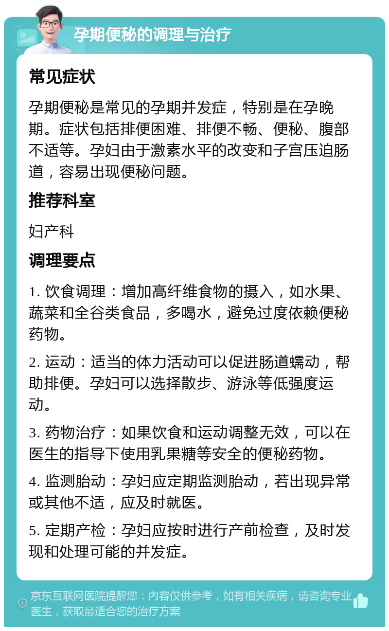 孕期便秘的调理与治疗 常见症状 孕期便秘是常见的孕期并发症，特别是在孕晚期。症状包括排便困难、排便不畅、便秘、腹部不适等。孕妇由于激素水平的改变和子宫压迫肠道，容易出现便秘问题。 推荐科室 妇产科 调理要点 1. 饮食调理：增加高纤维食物的摄入，如水果、蔬菜和全谷类食品，多喝水，避免过度依赖便秘药物。 2. 运动：适当的体力活动可以促进肠道蠕动，帮助排便。孕妇可以选择散步、游泳等低强度运动。 3. 药物治疗：如果饮食和运动调整无效，可以在医生的指导下使用乳果糖等安全的便秘药物。 4. 监测胎动：孕妇应定期监测胎动，若出现异常或其他不适，应及时就医。 5. 定期产检：孕妇应按时进行产前检查，及时发现和处理可能的并发症。