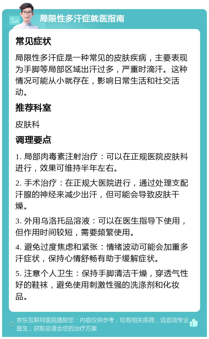 局限性多汗症就医指南 常见症状 局限性多汗症是一种常见的皮肤疾病，主要表现为手脚等局部区域出汗过多，严重时滴汗。这种情况可能从小就存在，影响日常生活和社交活动。 推荐科室 皮肤科 调理要点 1. 局部肉毒素注射治疗：可以在正规医院皮肤科进行，效果可维持半年左右。 2. 手术治疗：在正规大医院进行，通过处理支配汗腺的神经来减少出汗，但可能会导致皮肤干燥。 3. 外用乌洛托品溶液：可以在医生指导下使用，但作用时间较短，需要频繁使用。 4. 避免过度焦虑和紧张：情绪波动可能会加重多汗症状，保持心情舒畅有助于缓解症状。 5. 注意个人卫生：保持手脚清洁干燥，穿透气性好的鞋袜，避免使用刺激性强的洗涤剂和化妆品。