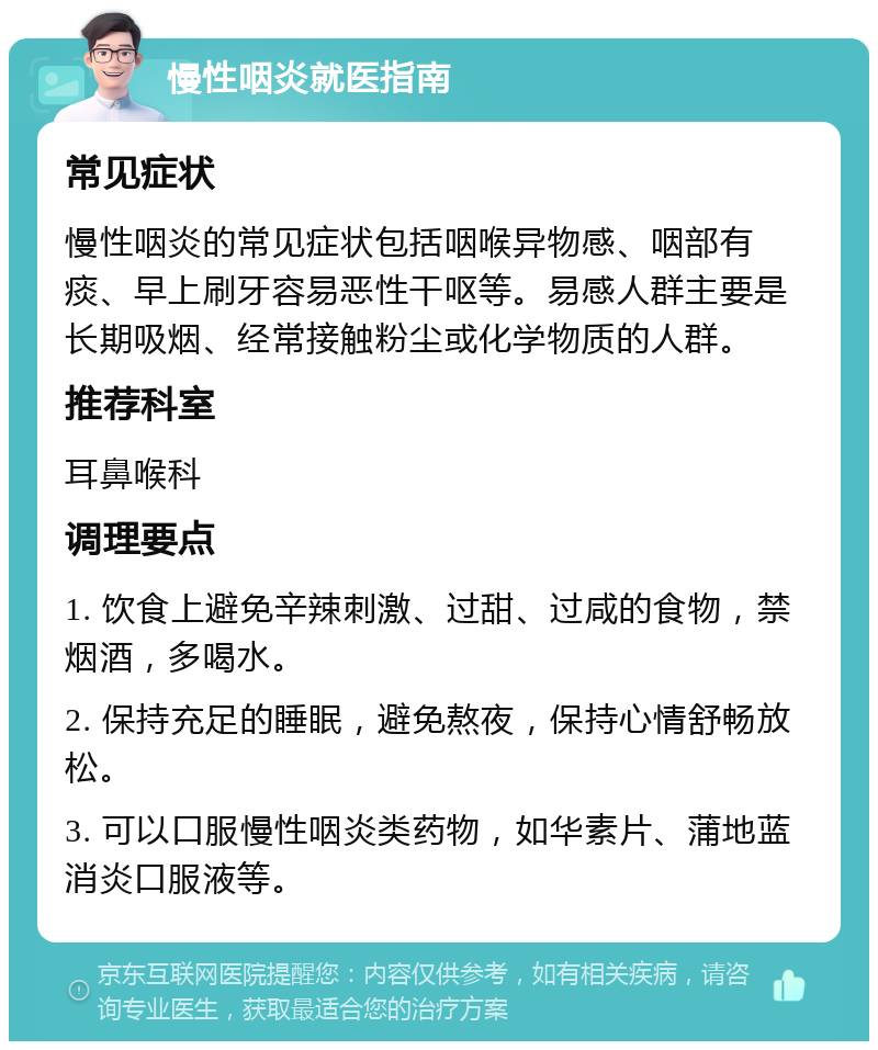 慢性咽炎就医指南 常见症状 慢性咽炎的常见症状包括咽喉异物感、咽部有痰、早上刷牙容易恶性干呕等。易感人群主要是长期吸烟、经常接触粉尘或化学物质的人群。 推荐科室 耳鼻喉科 调理要点 1. 饮食上避免辛辣刺激、过甜、过咸的食物，禁烟酒，多喝水。 2. 保持充足的睡眠，避免熬夜，保持心情舒畅放松。 3. 可以口服慢性咽炎类药物，如华素片、蒲地蓝消炎口服液等。